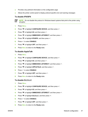 Page 61●Provides only pertinent information on the configuration page
● Allows the printer control panel to display protocol-specific error and warning messages
To disable IPX/SPX
NOTE
Do not disable this protocol in Windows-bas ed systems that print to the printer using
IPX/SPX.
1. Press  Menu.
2. Press 
 to highlight  CONFIGURE DEVICE, and then press .
3. Press 
 to highlight  I/O, and then press .
4. Press 
 to highlight  EMBEDDED JETDIRECT , and then press .
5. Press 
 to highlight  IPX/SPX, and then press...