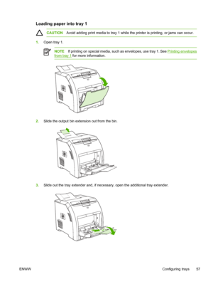 Page 71Loading paper into tray 1
CAUTIONAvoid adding print media to tray 1 while th e printer is printing, or jams can occur.
1.Open tray 1.
NOTE If printing on special media, such as envelopes, use tray 1. See Printing envelopes
from tray 1  for more information.
2.Slide the output bin extension out from the bin.
3.Slide out the tray extender and, if necessa ry, open the additional tray extender.
ENWW Configuring trays 57
 