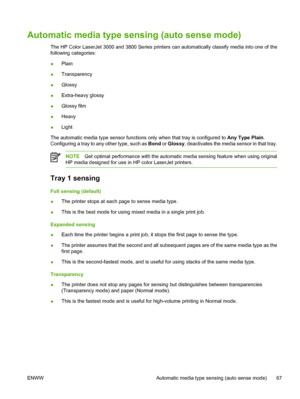 Page 81Automatic media type sensing (auto sense mode)
The HP Color LaserJet 3000 and 3800 Series printers  can automatically classify media into one of the
following categories:
● Plain
● Transparency
● Glossy
● Extra-heavy glossy
● Glossy film
● Heavy
● Light
The automatic media type sensor functions  only when that tray is configured to Any Type Plain.
Configuring a tray to any other type, such as  Bond or Glossy , deactivates the media sensor in that tray.
NOTEGet optimal performance with the automatic...