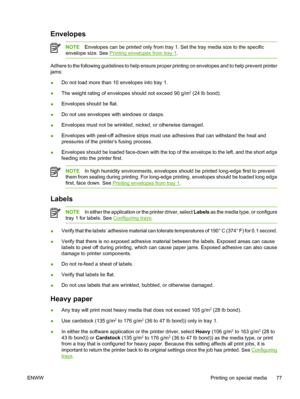 Page 91Envelopes
NOTEEnvelopes can be printed only from tray 1.  Set the tray media size to the specific
envelope size. See 
Printing envelopes from tray 1 .
Adhere to the following guidelines to help ensure proper  printing on envelopes and to help prevent printer
jams:
● Do not load more than 10 envelopes into tray 1.
● The weight rating of envelopes should not exceed 90 g/m
2 (24 lb bond).
● Envelopes should be flat.
● Do not use envelopes with windows or clasps.
● Envelopes must not be wrinkled, nicked, or...