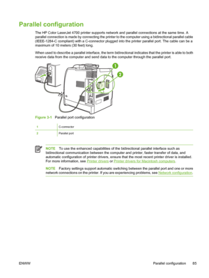 Page 101
Parallel configuration
The HP Color LaserJet 4700 printer supports network and parallel connections at the same time. A
parallel connection is made by connecting the printer to the computer using a bidirectional parallel cable
(IEEE-1284-C compliant) with a C-connector plugged into the printer parallel port. The cable can be a
maximum of 10 meters (30 feet) long.
When used to describe a parallel interface, the term bidirectional indicates that the printer is able to both
receive data from the computer...