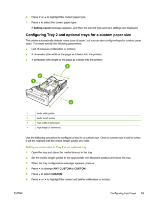 Page 115
6.Press  or  to highlight the correct paper type.
7. Press 
 to select the correct paper type.
A  Setting saved  message appears, and then the current type and size settings are displayed.
Configuring Tray 2 and optional  trays for a custom paper size
The printer automatically detects many sizes of paper, but you can also configure trays for custom paper
sizes. You must specify the following parameters:
●Unit of measure (millimeters or inches)
● X dimension (the width of the page as it feeds into the...