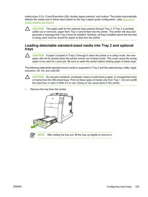 Page 119
media sizes: 8.5 x 13 and Executive (JIS), double Japan postcard, and custom. The printer automatically
detects the media size in these trays based on the tray’s paper guide configuration. (See 
Supported
media weights and sizes.)
CAUTIONThe paper path for the optional trays passes through Tray 2. If Tray 2 is partially
pulled out or removed, paper from Tray 3 cannot feed into the printer. The printer will stop and
generate a message that Tray 2 must be installed. Similarly, all trays installed above...