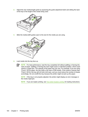 Page 120
2.Adjust the rear media-length guide by squeezing the guide adjustment latch and sliding the back
of the tray to the length of the media being used.
3.Slide the media-width guides open to the size for the media you are using.
4.Load media into the tray face up.
NOTE For best performance, load the tray completely full without splitting or fanning the
ream of paper. Splitting or fanning the ream might cause a multi-feed problem, which could
result in a paper jam. The capacity of the paper tray can vary....