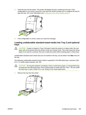 Page 121
5.Insert the tray into the printer. The printer will display the tray’s media type and size. If the
configuration is not correct, press the 
 key when the printer prompts you to configure the tray for
type and size. (For more information see 
Configuring a tray when loading paper .)
6.If the configuration is correct, press  to clear the message.
Loading undetectable standard-sized media into Tray 2 and optional
trays
CAUTION If paper is loaded in Trays 3 through 6 when the printer is in sleep mode, the...