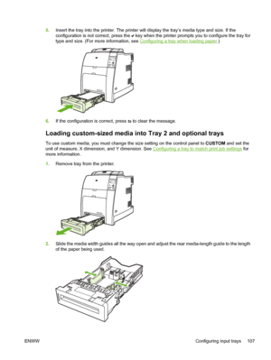 Page 123
5.Insert the tray into the printer. The printer will display the tray’s media type and size. If the
configuration is not correct, press the 
 key when the printer prompts you to configure the tray for
type and size. (For more information, see 
Configuring a tray when loading paper .)
6.If the configuration is correct, press  to clear the message.
Loading custom-sized media in to Tray 2 and optional trays
To use custom media, you must change the size setting on the control panel to  CUSTOM and set the...