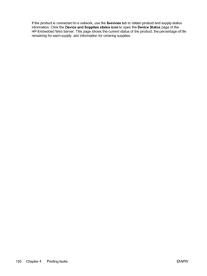 Page 136
If the product is connected to a network, use the Services tab to obtain product and supply-status
information. Click the  Device and Supplies status icon  to open the Device Status  page of the
HP Embedded Web Server. This page shows the current status of the product, the percentage of life
remaining for each supply, and information for ordering supplies.
120 Chapter 4   Printing tasks ENWW
 