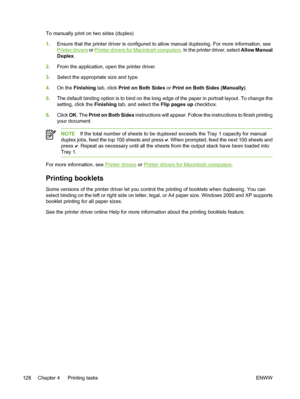 Page 144
To manually print on two sides (duplex)
1.Ensure that the printer driver is configured to allow manual duplexing. For more information, see
Printer drivers  or Printer drivers for Macintosh computers . In the printer driver, select Allow Manual
Duplex.
2. From the application, open the printer driver.
3. Select the appropriate size and type.
4. On the Finishing tab, click  Print on Both Sides or Print on Both Sides (Manually).
5. The default binding option is to bind on the long edge of the paper in...