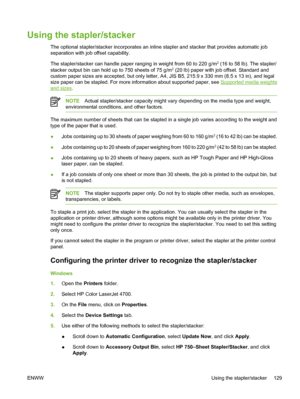 Page 145
Using the stapler/stacker
The optional stapler/stacker incorporates an inline stapler and stacker that provides automatic job
separation with job offset capability.
The stapler/stacker can handle paper ranging in weight from 60 to 220 g/m
2 (16 to 58 lb). The stapler/
stacker output bin can hold up to 750 sheets of 75 g/m2 (20 lb) paper with job offset. Standard and
custom paper sizes are accepted, but only letter, A4, JIS B5, 215.9 x 330 mm (8.5 x 13 in), and legal
size paper can be stapled. For more...