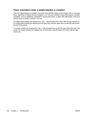 Page 148
Paper orientation when a stapler/stacker is installed
When the stapler/stacker is installed, the printer automatically rotates printed images 180° on all paper
sizes, regardless of whether the job is stapled or not. If you are printing on paper that requires a specific
orientation, such as letterhead, preprinted or prepunched paper, or paper with watermarks, make sure
that the paper is loaded correctly in the tray.
For single-sided printing and stapling from Tray 1, load the paper face down with the...