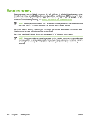 Page 156
Managing memory
This printer supports up to 544 MB of memory: 512 MB DDR plus 32 MB of additional memory on the
formatter board. You can add additional memory by installing dual data-rate (DDR) memory. To allow
for memory expansion, the printer has two DDR slots, which accept 128 or 256 MB of RAM each. For
information about installing memory, see 
Working with memory and print server cards.
NOTEMemory specification: HP Color LaserJet 4700 series printers use 200-pin small outline
dual inline memory...