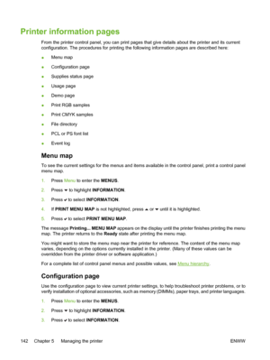 Page 158
Printer information pages
From the printer control panel, you can print pages that give details about the printer and its current
configuration. The procedures for printing the following information pages are described here:
●Menu map
● Configuration page
● Supplies status page
● Usage page
● Demo page
● Print RGB samples
● Print CMYK samples
● File directory
● PCL or PS font list
● Event log
Menu map
To see the current settings for the menus and items available in the control panel, print a control...