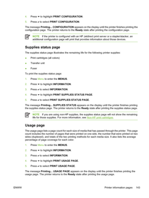 Page 159
4.Press  to highlight PRINT CONFIGURATION .
5. Press 
 to select  PRINT CONFIGURATION .
The message  Printing... CONFIGURATION  appears on the display until the printer finishes printing the
configuration page. The printer returns to the  Ready state after printing the configuration page.
NOTE If the printer is configured with an HP Jetdirect print server or a stapler/stacker, an
additional configuration page will print that provides information about those devices.
Supplies status page
The supplies...