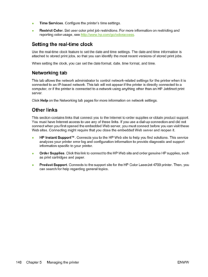 Page 164
●Time Services
. Configure the printer’s time settings.
● Restrict Color
. Set user color print job restrictions. For more information on restricting and
reporting color usage, see 
http://www.hp.com/go/coloraccess .
Setting the real-time clock
Use the real-time clock feature to set the date and time settings. The date and time information is
attached to stored print jobs, so that you can identify the most recent versions of stored print jobs.
When setting the clock, you can set the date format, date,...