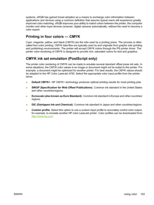 Page 169
systems, sRGB has gained broad adoption as a means to exchange color information between
applications and devices using a common definition that assures typical users will experience greatly
improved color matching. sRGB improves your ability to match colors between the printer, the computer
monitor and other input devices (scanner, digital camera) automatically, without the need to become a
color expert.
Printing in four colors — CMYK
Cyan, magenta, yellow, and black (CMYK) are the inks used by a...