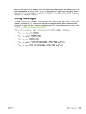 Page 171
Most process sample books will state which process standards were used to print the sample book. In
most cases they will be SWOP, EURO, or DIC. To get optimal color matching to the process sample
book, select the corresponding ink emulation from the printer menu. If you cannot identify the process
standard, use SWOP ink emulation.
Printing color samples
To use the color samples, select the color sample that is the closest match to the desired color. Use the
sample’s color value in your application to...