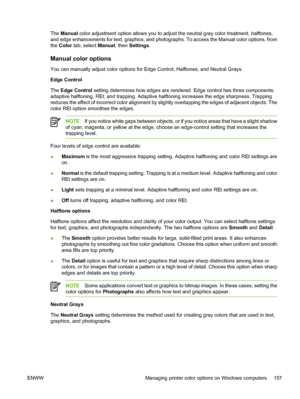 Page 173
The Manual  color adjustment option allows you to adjust the neutral gray color treatment, halftones,
and edge enhancements for text, graphics, and photographs. To access the Manual color options, from
the  Color  tab, select  Manual, then Settings .
Manual color options
You can manually adjust color options for Edge Control, Halftones, and Neutral Grays.
Edge Control
The Edge Control  setting determines how edges are rendered. Edge control has three components:
adaptive halftoning, REt, and trapping....