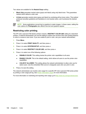 Page 174
Two values are available for the Neutral Grays setting:
● Black Only
 generates neutral colors (grays and black) using only black toner. This guarantees
neutral colors without a color cast.
● 4-Color
 generates neutral colors (grays and black) by combining all four toner colors. This method
produces smoother gradients and transitions to non-neutral colors, and it produces the darkest
black.
NOTE Some applications convert text or graphics to raster images. In these cases, setting the
color options for...