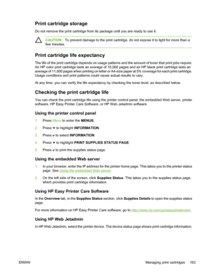 Page 179
Print cartridge storage
Do not remove the print cartridge from its package until you are ready to use it.
CAUTIONTo prevent damage to the print cartridge, do not expose it to light for more than a
few minutes.
Print cartridge life expectancy
The life of the print cartridge depends on usage patterns and the amount of toner that print jobs require.
An HP color print cartridge lasts an average of 10,000 pages and an HP black print cartridge lasts an
average of 11,000 pages when printing on letter or...