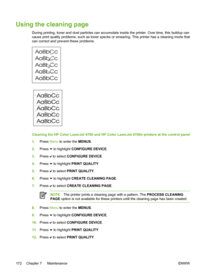 Page 188
Using the cleaning page
During printing, toner and dust particles can accumulate inside the printer. Over time, this buildup can
cause print quality problems, such as toner specks or smearing. This printer has a cleaning mode that
can correct and prevent these problems.
Cleaning the HP Color LaserJet 4700 and HP Color LaserJet 4700n printers at the control panel
1.Press  Menu to enter the  MENUS.
2. Press 
 to highlight CONFIGURE DEVICE .
3. Press 
 to select  CONFIGURE DEVICE .
4. Press 
 to highlight...