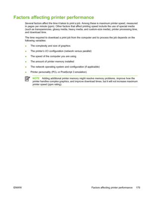 Page 195
Factors affecting printer performance
Several factors affect the time it takes to print a job. Among these is maximum printer speed, measured
in pages per minute (ppm). Other factors that affect printing speed include the use of special media
(such as transparencies, glossy media, heavy media, and custom-size media), printer processing time,
and download time.
The time required to download a print job from the computer and to process the job depends on the
following variables:
●The complexity and size...