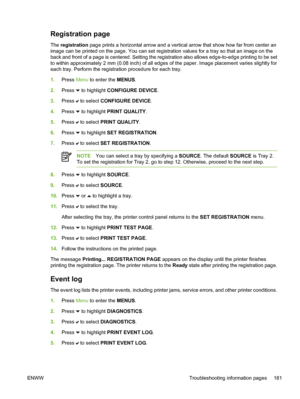 Page 197
Registration page
The registration  page prints a horizontal arrow and a vertical arrow that show how far from center an
image can be printed on the page. You can set registration values for a tray so that an image on the
back and front of a page is centered. Setting the registration also allows edge-to-edge printing to be set
to within approximately 2 mm (0.08 inch) of all edges of the paper. Image placement varies slightly for
each tray. Perform the registration procedure for each tray.
1. Press  Menu...