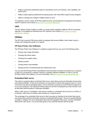 Page 33
●Ability to quickly find peripherals based on parameters such as IP address, color capability, and
model name.
● Ability to easily organize peripherals into logical groups, with virtual office maps for easy navigation.
● Ability to manage and configure multiple printers at once.
To download a current version of HP Web Jetadmin and to see the latest list of supported host systems,
visit HP Customer Care Online at 
http://www.hp.com/go/webjetadmin .
UNIX
The HP Jetdirect Printer Installer for UNIX is a...