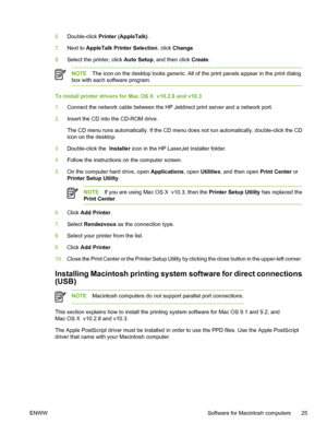Page 41
6.Double-click  Printer (AppleTalk) .
7. Next to  AppleTalk Printer Selection , click Change.
8. Select the printer, click  Auto Setup, and then click  Create.
NOTE The icon on the desktop looks generic. All of the print panels appear in the print dialog
box with each software program.
To install printer drivers for Mac OS X  v10.2.8 and v10.3
1. Connect the network cable between the HP Jetdirect print server and a network port.
2. Insert the CD into the CD-ROM drive.
The CD menu runs automatically. If...