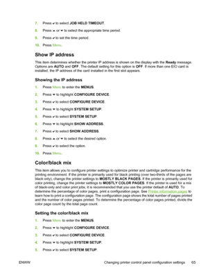 Page 81
7.Press  to select  JOB HELD TIMEOUT .
8. Press 
 or  to select the appropriate time period.
9. Press 
 to set the time period.
10. Press  Menu.
Show IP address
This item determines whether the printer IP address is shown on the display with the  Ready message.
Options are  AUTO and OFF. The default setting for this option is  OFF. If more than one EIO card is
installed, the IP address of the card installed in the first slot appears.
Showing the IP address
1. Press  Menu to enter the  MENUS.
2. Press...