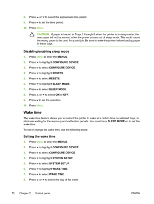 Page 86
8.Press  or  to select the appropriate time period.
9. Press 
 to set the time period.
10. Press  Menu.
CAUTION If paper is loaded in Trays 3 through 6 when the printer is in sleep mode, the
new paper will not be sensed when the printer comes out of sleep mode. This could cause
the wrong paper to be used for a print job. Be sure to wake the printer before loading paper
in these trays.
Disabling/enabling sleep mode
1. Press  Menu to enter the  MENUS.
2. Press 
 to highlight CONFIGURE DEVICE .
3. Press...