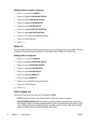 Page 90
Setting replace supplies response
1.Press  Menu to enter the  MENUS.
2. Press 
 to highlight CONFIGURE DEVICE .
3. Press 
 to select  CONFIGURE DEVICE .
4. Press 
 to highlight SYSTEM SETUP .
5. Press 
 to select  SYSTEM SETUP .
6. Press 
 to highlight REPLACE SUPPLIES .
7. Press 
 to select  REPLACE SUPPLIES .
8. Press 
 or  to select the appropriate setting.
9. Press 
 to set the selection.
10. Press  Menu.
Order at
This menu option allows you to set the point at which you are reminded to order new...