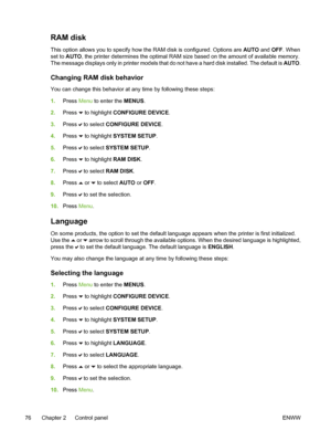 Page 92
RAM disk
This option allows you to specify how the RAM disk is configured. Options are AUTO and OFF . When
set to AUTO , the printer determines the optimal RAM size based on the amount of available memory.
The message displays only in printer models that do not have a hard disk installed. The default is  AUTO.
Changing RAM disk behavior
You can change this behavior at any time by following these steps:
1.Press  Menu to enter the  MENUS.
2. Press 
 to highlight CONFIGURE DEVICE .
3. Press 
 to select...