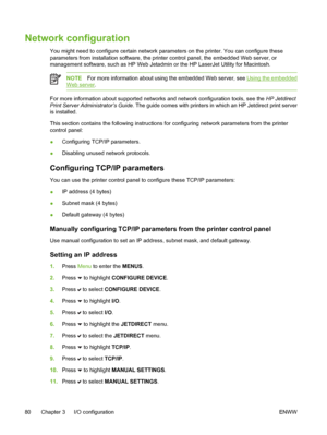 Page 96
Network configuration
You might need to configure certain network parameters on the printer. You can configure these
parameters from installation software, the printer control panel, the embedded Web server, or
management software, such as HP Web Jetadmin or the HP LaserJet Utility for Macintosh.
NOTEFor more information about using the embedded Web server, see Using the embedded
Web server .
For more information about supported networks and network configuration tools, see the  HP Jetdirect
Print...