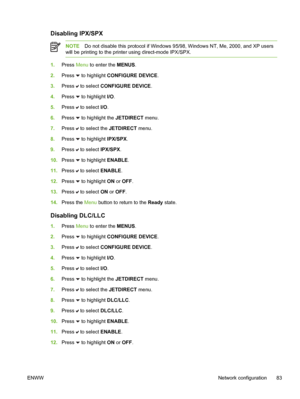 Page 99
Disabling IPX/SPX
NOTEDo not disable this protocol if Windows 95/98, Windows NT, Me, 2000, and XP users
will be printing to the printer using direct-mode IPX/SPX.
1. Press  Menu to enter the  MENUS.
2. Press 
 to highlight CONFIGURE DEVICE.
3. Press 
 to select  CONFIGURE DEVICE .
4. Press 
 to highlight I/O .
5. Press 
 to select  I/O.
6. Press 
 to highlight the  JETDIRECT menu.
7. Press 
 to select the  JETDIRECT menu.
8. Press 
 to highlight IPX/SPX .
9. Press 
 to select  IPX/SPX.
10. Press 
 to...