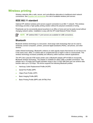 Page 105
Wireless printing
Wireless networks offer a safe, secure, and cost-effective alternative to traditional wired network
connections. See 
Supplies and accessories for a list of available wireless print servers.
IEEE 802.11 standard
Optional HP Jetdirect wireless print servers support connection to an 802.11 network. This wireless
technology provides a high-quality printing solution without the physical constraints of wiring.
Peripherals can be conveniently placed anywhere in an office or home and can be...