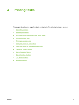 Page 107
4 Printing tasks
This chapter describes how to perform basic printing tasks. The following topics are covered:
●
Controlling print jobs
●
Selecting print media
●
Automatic media type sensing (auto sense mode)
●
Configuring input trays
●
Printing on special media
●
Using features in the printer driver
●
Using features in the Macintosh printer driver
●
Two-sided (duplex) printing
●
Using the stapler/stacker
●
Special printing situations
●
Job storage features
●
Managing memory
ENWW 91
 