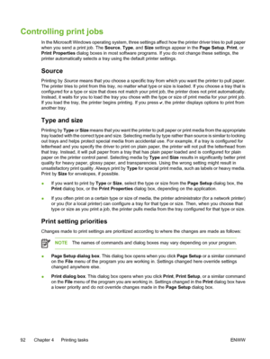 Page 108
Controlling print jobs
In the Microsoft Windows operating system, three settings affect how the printer driver tries to pull paper
when you send a print job. The Source, Type, and Size settings appear in the  Page Setup, Print , or
Print Properties  dialog boxes in most software programs. If you do not change these settings, the
printer automatically selects a tray using the default printer settings.
Source
Printing by  Source means that you choose a specific tray from which you want the printer to pull...