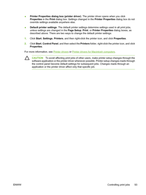 Page 109
●Printer Properties dialog box (printer driver). The printer driver opens when you click
Properties
 in the Print dialog box. Settings changed in the Printer Properties  dialog box do not
override settings available anywhere else.
● Default printer settings
. The default printer settings determine settings used in all print jobs,
unless  settings are changed in the  Page Setup, Print , or Printer Properties  dialog boxes, as
described above. There are two ways to change the default printer settings:
1....