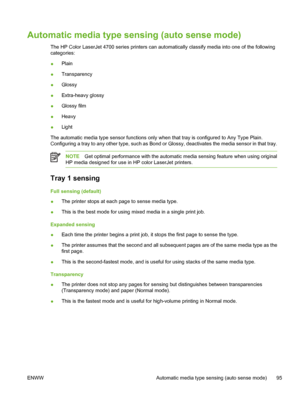 Page 111
Automatic media type sensing (auto sense mode)
The HP Color LaserJet 4700 series printers can automatically classify media into one of the following
categories:
●Plain
● Transparency
● Glossy
● Extra-heavy glossy
● Glossy film
● Heavy
● Light
The automatic media type sensor functions only when that tray is configured to Any Type Plain.
Configuring a tray to any other type, such as Bond or Glossy, deactivates the media sensor in that tray.
NOTE Get optimal performance with the automatic media sensing...