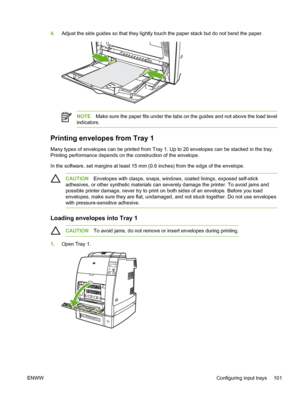 Page 117
4.Adjust the side guides so that they lightly touch the paper stack but do not bend the paper.
NOTE Make sure the paper fits under the tabs on the guides and not above the load level
indicators.
Printing envelopes from Tray 1
Many types of envelopes can be printed from Tray 1. Up to 20 envelopes can be stacked in the tray.
Printing performance depends on the construction of the envelope.
In the software, set margins at least 15 mm (0.6 inches) from the edge of the envelope.
CAUTION Envelopes with...