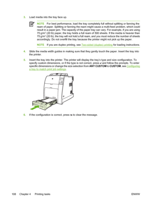 Page 124
3.Load media into the tray face up.
NOTE For best performance, load the tray completely full without splitting or fanning the
ream of paper. Splitting or fanning the ream might cause a multi-feed problem, which could
result in a paper jam. The capacity of the paper tray can vary. For example, if you are using
75 g/m
2 (20 lb) paper, the tray holds a full ream of 500 sheets. If the media is heavier than
75 g/m2 (20 lb), the tray will not hold a full ream, and you must reduce the number of sheets...