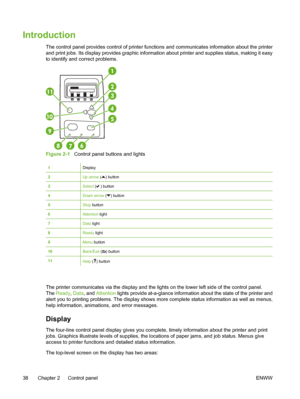 Page 54
Introduction
The control panel provides control of printer functions and communicates information about the printer
and print jobs. Its display provides graphic information about printer and supplies status, making it easy
to identify and correct problems.
Figure 2-1   Control panel buttons and lights
1Display
2Up arrow () button
3Select ( ) button
4Down arrow () button
5Stop button
6Attention light
7Data  light
8Ready  light
9Menu button
10Back/Exit  () button
11Help () button
The printer communicates...