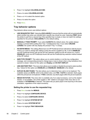 Page 82
6.Press  to highlight COLOR/BLACK MIX .
7. Press 
 to select  COLOR/BLACK MIX .
8. Press 
 or  to select the desired option.
9. Press 
 to select the option.
10. Press  Menu.
Tray behavior options
Tray behavior allows seven user-defined options:
●USE REQUESTED TRAY
. Selecting EXCLUSIVELY  ensures that the printer will not automatically
select another tray when you indicate that a specific tray should be used. Selecting FIRST  allows
the printer to pull from a second tray if the specified tray is empty...