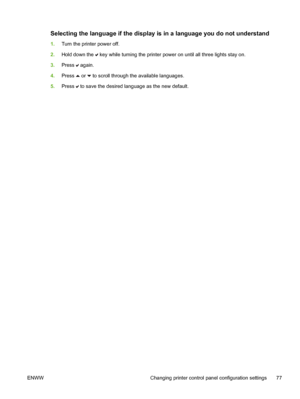 Page 93
Selecting the language if the display is in a language you do not understand
1.Turn the printer power off.
2. Hold down the 
 key while turning the printer power on until all three lights stay on.
3. Press 
 again.
4. Press 
 or  to scroll through the available languages.
5. Press 
 to save the desired language as the new default.
ENWW Changing printer control panel configuration settings 77
 
