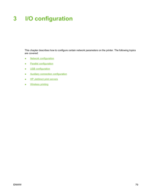 Page 95
3 I/O configuration
This chapter describes how to configure certain network parameters on the printer. The following topics
are covered:
●
Network configuration
●
Parallel configuration
●
USB configuration
●
Auxiliary connection configuration
●
HP Jetdirect print servers
●
Wireless printing
ENWW 79
 