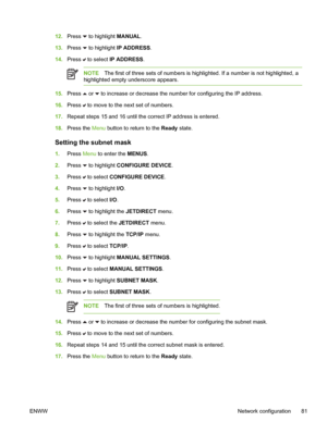 Page 97
12.Press  to highlight MANUAL .
13. Press 
 to highlight IP ADDRESS .
14. Press 
 to select  IP ADDRESS .
NOTEThe first of three sets of numbers is highlighted. If a number is not highlighted, a
highlighted empty underscore appears.
15. Press  or  to increase or decrease the number for configuring the IP address.
16. Press 
 to move to the next set of numbers.
17. Repeat steps 15 and 16 until the correct IP address is entered.
18. Press the  Menu button to return to the  Ready state.
Setting the subnet...