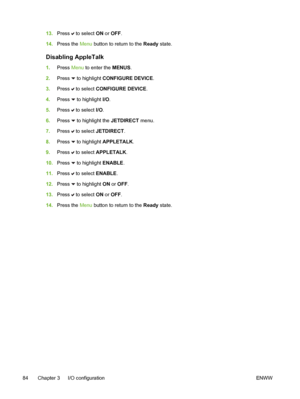 Page 100
13.Press  to select  ON or OFF .
14. Press the  Menu button to return to the Ready  state.
Disabling AppleTalk
1.Press  Menu to enter the  MENUS.
2. Press 
 to highlight CONFIGURE DEVICE .
3. Press 
 to select  CONFIGURE DEVICE .
4. Press 
 to highlight I/O .
5. Press 
 to select  I/O.
6. Press 
 to highlight the  JETDIRECT menu.
7. Press 
 to select  JETDIRECT .
8. Press 
 to highlight APPLETALK .
9. Press 
 to select  APPLETALK .
10. Press 
 to highlight ENABLE .
11. Press 
 to select  ENABLE.
12....