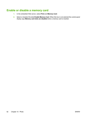 Page 106Enable or disable a memory card
1.In the embedded Web server, select Print and Memory Card.
2.Select or deselect the label Enable Memory Card. When this box is not selected the control panel
display says Memory card slots are disabled when a memory card is inserted.
92 Chapter 10   PhotoENWW
 