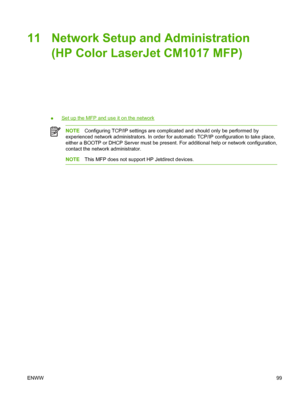 Page 11311 Network Setup and Administration
(HP Color LaserJet CM1017 MFP)
●Set up the MFP and use it on the network
NOTEConfiguring TCP/IP settings are complicated and should only be performed by
experienced network administrators. In order for automatic TCP/IP configuration to take place,
either a BOOTP or DHCP Server must be present. For additional help or network configuration,
contact the network administrator.
NOTEThis MFP does not support HP Jetdirect devices.
ENWW99
 