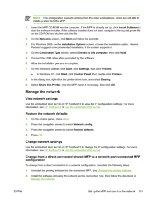 Page 115NOTEThis configuration supports printing from the client workstations. Client are not able to
initiate a scan from the MFP.
1.Insert the MFP CD-ROM into the computer. If the MFP is already set up, click Install Software to
start the software installer. If the software installer does not start, navigate to the hpzsetup.exe file
on the CD-ROM and double-click the file.
2.On the Welcome screen, click Next and follow the prompts.
3.For Windows 2000, on the Installation Options screen, choose the installation...